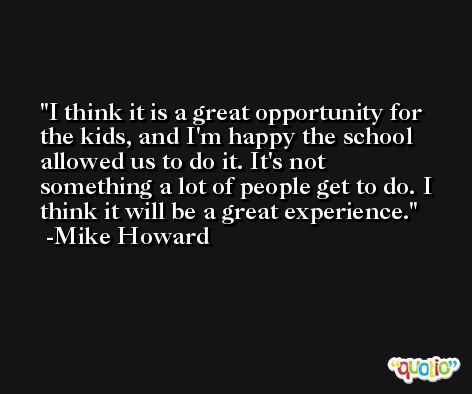 I think it is a great opportunity for the kids, and I'm happy the school allowed us to do it. It's not something a lot of people get to do. I think it will be a great experience. -Mike Howard