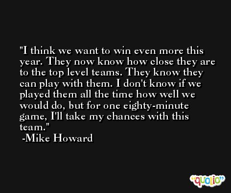 I think we want to win even more this year. They now know how close they are to the top level teams. They know they can play with them. I don't know if we played them all the time how well we would do, but for one eighty-minute game, I'll take my chances with this team. -Mike Howard