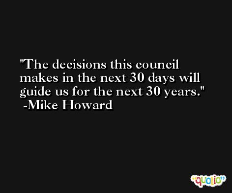 The decisions this council makes in the next 30 days will guide us for the next 30 years. -Mike Howard