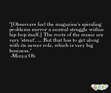 [Observers feel the magazine's spiraling problems mirror a central struggle within hip hop itself.] The roots of the music are very 'street', ... But that has to get along with its newer role, which is very big business. -Minya Oh