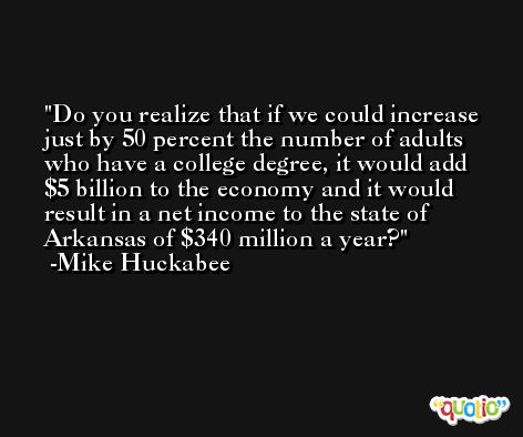 Do you realize that if we could increase just by 50 percent the number of adults who have a college degree, it would add $5 billion to the economy and it would result in a net income to the state of Arkansas of $340 million a year? -Mike Huckabee