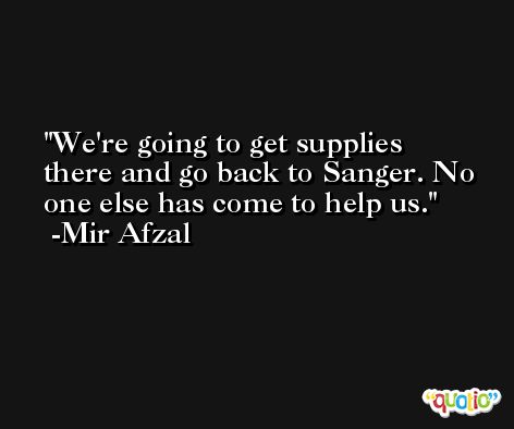 We're going to get supplies there and go back to Sanger. No one else has come to help us. -Mir Afzal