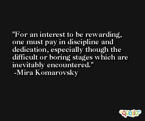 For an interest to be rewarding, one must pay in discipline and dedication, especially though the difficult or boring stages which are inevitably encountered. -Mira Komarovsky