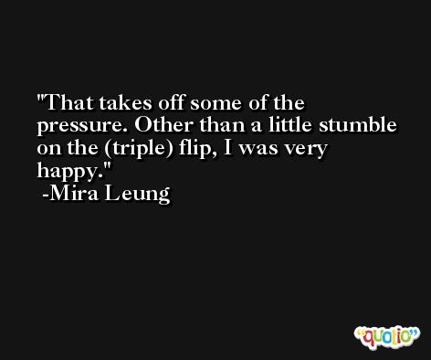 That takes off some of the pressure. Other than a little stumble on the (triple) flip, I was very happy. -Mira Leung