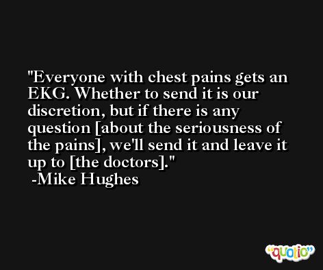 Everyone with chest pains gets an EKG. Whether to send it is our discretion, but if there is any question [about the seriousness of the pains], we'll send it and leave it up to [the doctors]. -Mike Hughes