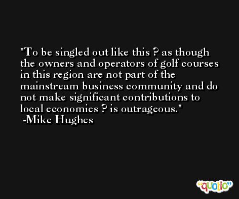 To be singled out like this ? as though the owners and operators of golf courses in this region are not part of the mainstream business community and do not make significant contributions to local economies ? is outrageous. -Mike Hughes