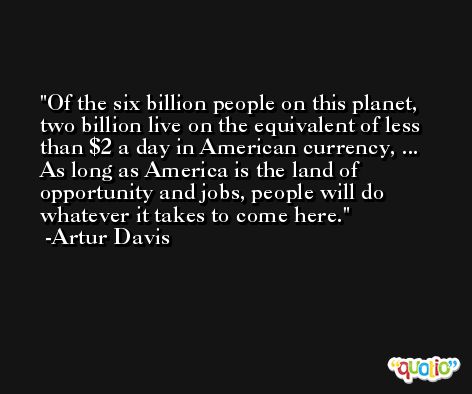 Of the six billion people on this planet, two billion live on the equivalent of less than $2 a day in American currency, ... As long as America is the land of opportunity and jobs, people will do whatever it takes to come here. -Artur Davis