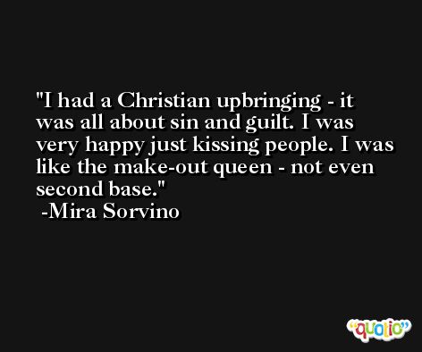 I had a Christian upbringing - it was all about sin and guilt. I was very happy just kissing people. I was like the make-out queen - not even second base. -Mira Sorvino