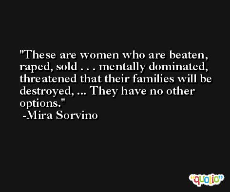 These are women who are beaten, raped, sold . . . mentally dominated, threatened that their families will be destroyed, ... They have no other options. -Mira Sorvino