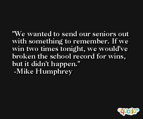 We wanted to send our seniors out with something to remember. If we win two times tonight, we would've broken the school record for wins, but it didn't happen. -Mike Humphrey