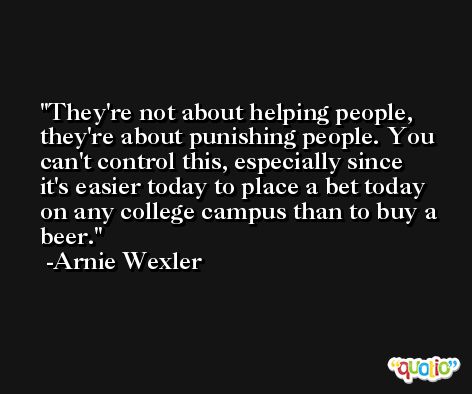 They're not about helping people, they're about punishing people. You can't control this, especially since it's easier today to place a bet today on any college campus than to buy a beer. -Arnie Wexler
