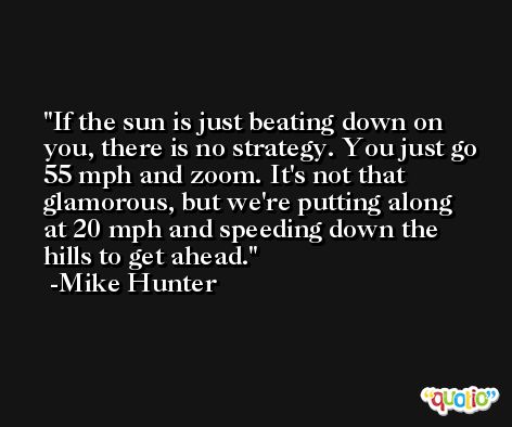 If the sun is just beating down on you, there is no strategy. You just go 55 mph and zoom. It's not that glamorous, but we're putting along at 20 mph and speeding down the hills to get ahead. -Mike Hunter