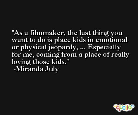 As a filmmaker, the last thing you want to do is place kids in emotional or physical jeopardy, ... Especially for me, coming from a place of really loving those kids. -Miranda July