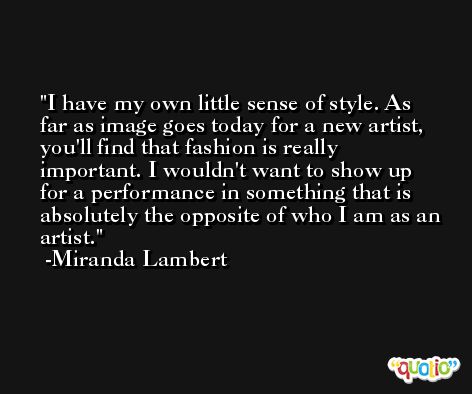 I have my own little sense of style. As far as image goes today for a new artist, you'll find that fashion is really important. I wouldn't want to show up for a performance in something that is absolutely the opposite of who I am as an artist. -Miranda Lambert