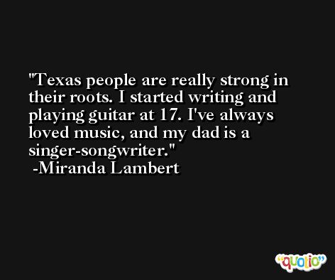 Texas people are really strong in their roots. I started writing and playing guitar at 17. I've always loved music, and my dad is a singer-songwriter. -Miranda Lambert