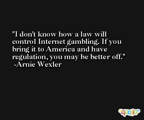 I don't know how a law will control Internet gambling. If you bring it to America and have regulation, you may be better off. -Arnie Wexler