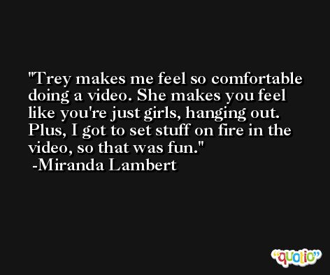 Trey makes me feel so comfortable doing a video. She makes you feel like you're just girls, hanging out. Plus, I got to set stuff on fire in the video, so that was fun. -Miranda Lambert