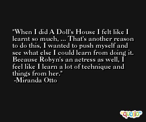 When I did A Doll's House I felt like I learnt so much, ... That's another reason to do this, I wanted to push myself and see what else I could learn from doing it. Because Robyn's an actress as well, I feel like I learn a lot of technique and things from her. -Miranda Otto