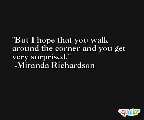 But I hope that you walk around the corner and you get very surprised. -Miranda Richardson