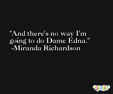 And there's no way I'm going to do Dame Edna. -Miranda Richardson