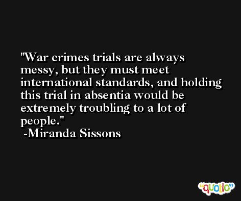 War crimes trials are always messy, but they must meet international standards, and holding this trial in absentia would be extremely troubling to a lot of people. -Miranda Sissons