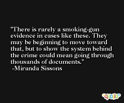 There is rarely a smoking-gun evidence in cases like these. They may be beginning to move toward that, but to show the system behind the crime could mean going through thousands of documents. -Miranda Sissons