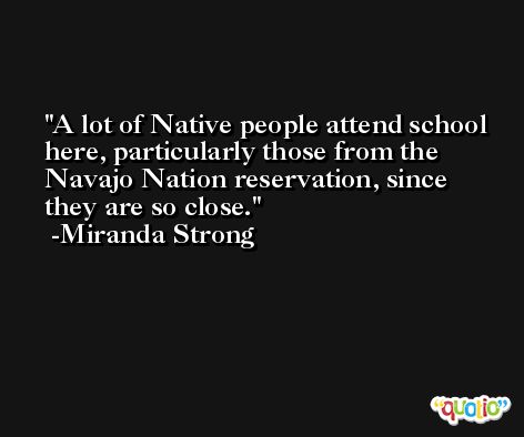 A lot of Native people attend school here, particularly those from the Navajo Nation reservation, since they are so close. -Miranda Strong