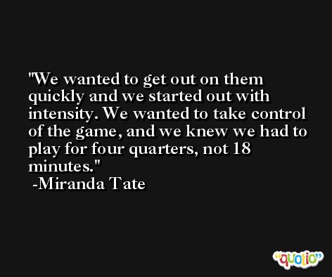 We wanted to get out on them quickly and we started out with intensity. We wanted to take control of the game, and we knew we had to play for four quarters, not 18 minutes. -Miranda Tate