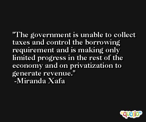 The government is unable to collect taxes and control the borrowing requirement and is making only limited progress in the rest of the economy and on privatization to generate revenue. -Miranda Xafa