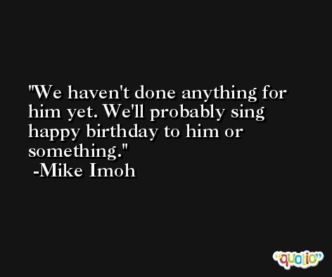We haven't done anything for him yet. We'll probably sing happy birthday to him or something. -Mike Imoh