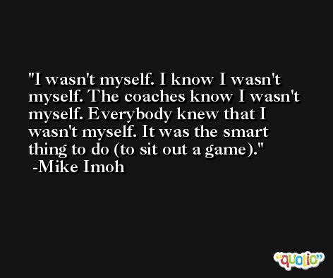 I wasn't myself. I know I wasn't myself. The coaches know I wasn't myself. Everybody knew that I wasn't myself. It was the smart thing to do (to sit out a game). -Mike Imoh