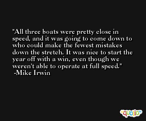 All three boats were pretty close in speed, and it was going to come down to who could make the fewest mistakes down the stretch. It was nice to start the year off with a win, even though we weren't able to operate at full speed. -Mike Irwin