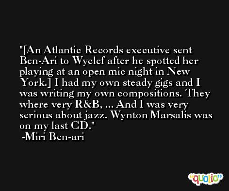 [An Atlantic Records executive sent Ben-Ari to Wyclef after he spotted her playing at an open mic night in New York.] I had my own steady gigs and I was writing my own compositions. They where very R&B, ... And I was very serious about jazz. Wynton Marsalis was on my last CD. -Miri Ben-ari