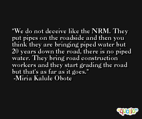 We do not deceive like the NRM. They put pipes on the roadside and then you think they are bringing piped water but 20 years down the road, there is no piped water. They bring road construction workers and they start grading the road but that's as far as it goes. -Miria Kalule Obote