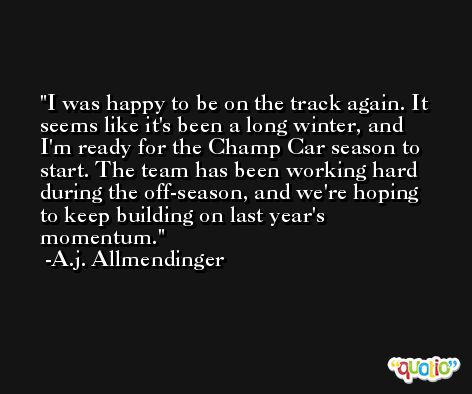 I was happy to be on the track again. It seems like it's been a long winter, and I'm ready for the Champ Car season to start. The team has been working hard during the off-season, and we're hoping to keep building on last year's momentum. -A.j. Allmendinger