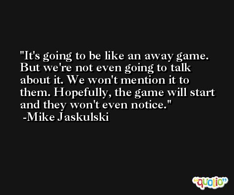 It's going to be like an away game. But we're not even going to talk about it. We won't mention it to them. Hopefully, the game will start and they won't even notice. -Mike Jaskulski