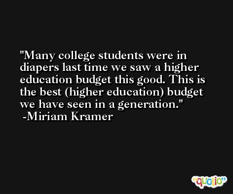 Many college students were in diapers last time we saw a higher education budget this good. This is the best (higher education) budget we have seen in a generation. -Miriam Kramer