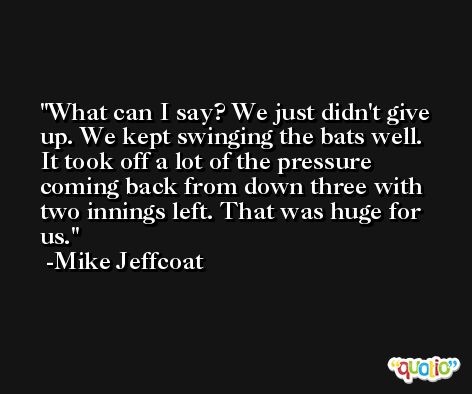 What can I say? We just didn't give up. We kept swinging the bats well. It took off a lot of the pressure coming back from down three with two innings left. That was huge for us. -Mike Jeffcoat