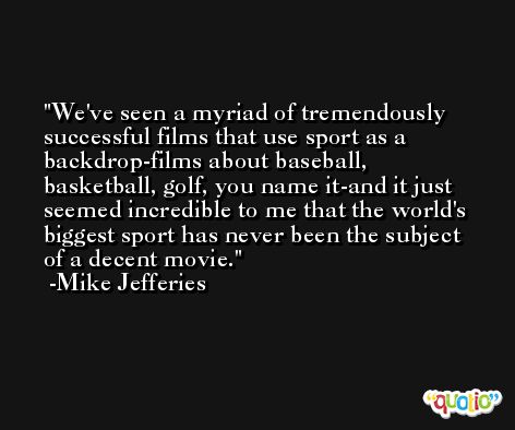 We've seen a myriad of tremendously successful films that use sport as a backdrop-films about baseball, basketball, golf, you name it-and it just seemed incredible to me that the world's biggest sport has never been the subject of a decent movie. -Mike Jefferies