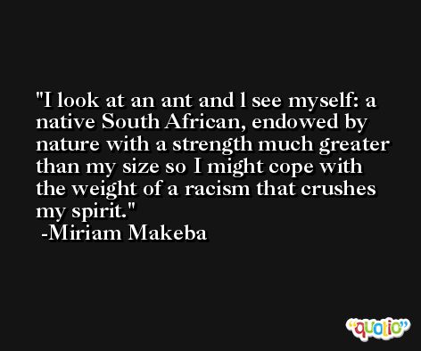 I look at an ant and l see myself: a native South African, endowed by nature with a strength much greater than my size so I might cope with the weight of a racism that crushes my spirit. -Miriam Makeba