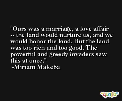 Ours was a marriage, a love affair -- the land would nurture us, and we would honor the land. But the land was too rich and too good. The powerful and greedy invaders saw this at once. -Miriam Makeba