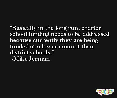 Basically in the long run, charter school funding needs to be addressed because currently they are being funded at a lower amount than district schools. -Mike Jerman