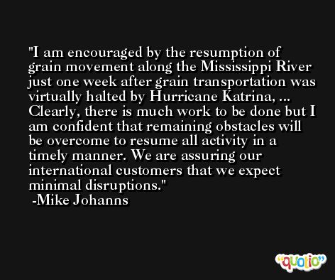 I am encouraged by the resumption of grain movement along the Mississippi River just one week after grain transportation was virtually halted by Hurricane Katrina, ... Clearly, there is much work to be done but I am confident that remaining obstacles will be overcome to resume all activity in a timely manner. We are assuring our international customers that we expect minimal disruptions. -Mike Johanns