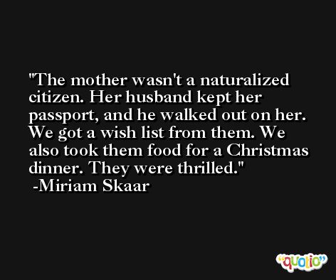 The mother wasn't a naturalized citizen. Her husband kept her passport, and he walked out on her. We got a wish list from them. We also took them food for a Christmas dinner. They were thrilled. -Miriam Skaar