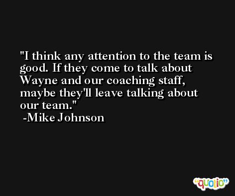 I think any attention to the team is good. If they come to talk about Wayne and our coaching staff, maybe they'll leave talking about our team. -Mike Johnson