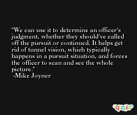 We can use it to determine an officer's judgment, whether they should've called off the pursuit or continued. It helps get rid of tunnel vision, which typically happens in a pursuit situation, and forces the officer to scan and see the whole picture. -Mike Joyner