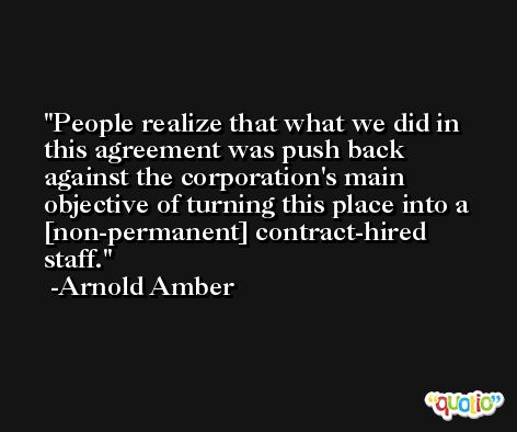 People realize that what we did in this agreement was push back against the corporation's main objective of turning this place into a [non-permanent] contract-hired staff. -Arnold Amber