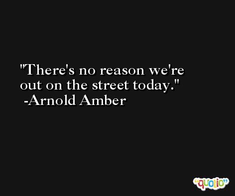 There's no reason we're out on the street today. -Arnold Amber