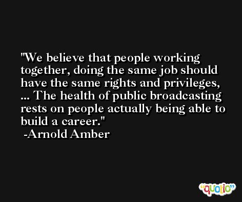 We believe that people working together, doing the same job should have the same rights and privileges, ... The health of public broadcasting rests on people actually being able to build a career. -Arnold Amber