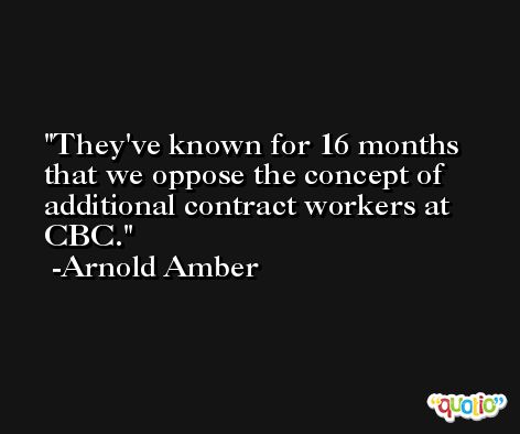 They've known for 16 months that we oppose the concept of additional contract workers at CBC. -Arnold Amber